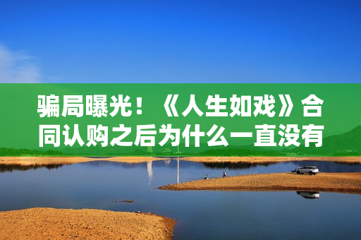 骗局曝光!《人生如戏》合同认购之后为什么一直没有上映?这是骗局吗? 骗局曝光!《人生如戏》合同认购之后为什么一直没有上映?这是骗局吗?