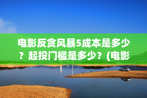 电影反贪风暴5成本是多少?起投门槛是多少?(电影反贪风暴5国语免费观看高清) 电影反贪风暴5成本是多少?起投门槛是多少?(电影反贪风暴5国语免费观看高清)
