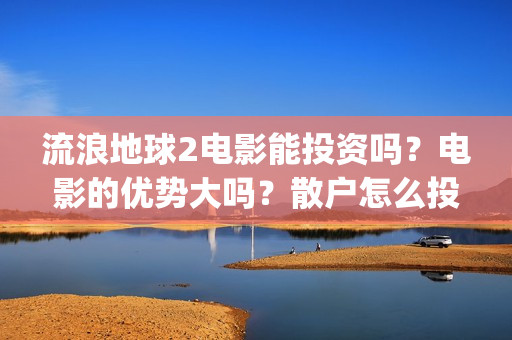 流浪地球2电影能投资吗？电影的优势大吗？散户怎么投？(流浪地球2电影什么时候上映)