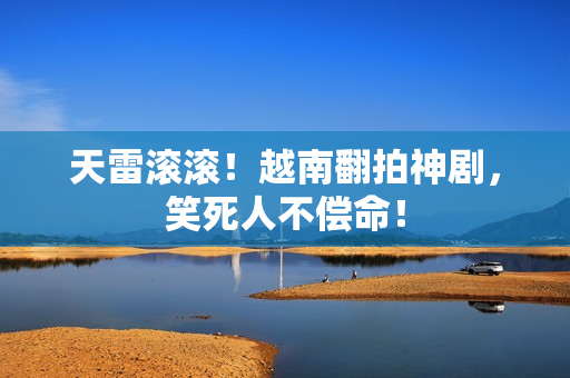 天雷滚滚！越南翻拍神剧，笑死人不偿命！