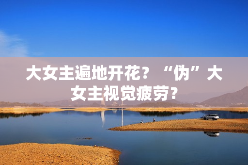 大女主遍地开花?“伪”大女主视觉疲劳? 大女主遍地开花?“伪”大女主视觉疲劳?