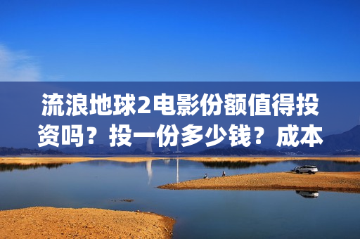 流浪地球2电影份额值得投资吗？投一份多少钱？成本多少？(流浪地球2电影在线观看免费播放)