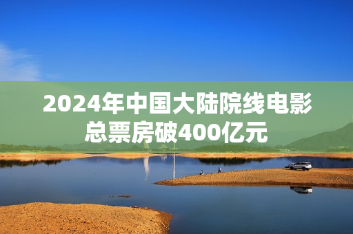 2024年中国大陆院线电影总票房破400亿元