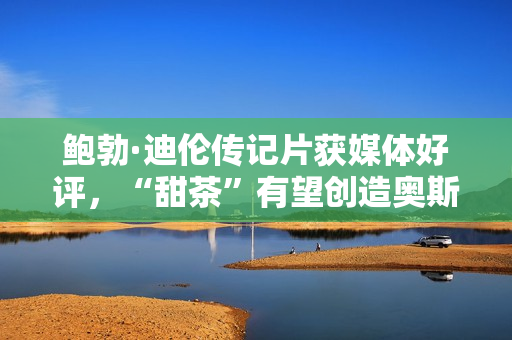 鲍勃·迪伦传记片获媒体好评,“甜茶”有望创造奥斯卡新纪录 鲍勃·迪伦传记片获媒体好评,“甜茶”有望创造奥斯卡新纪录