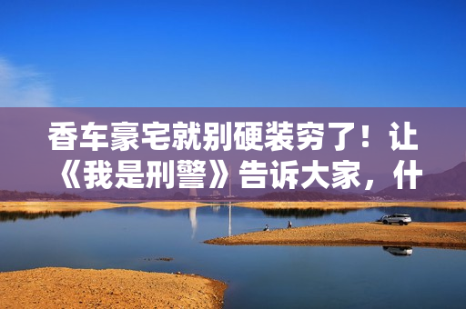 香车豪宅就别硬装穷了！让《我是刑警》告诉大家，什么叫穷人形象
