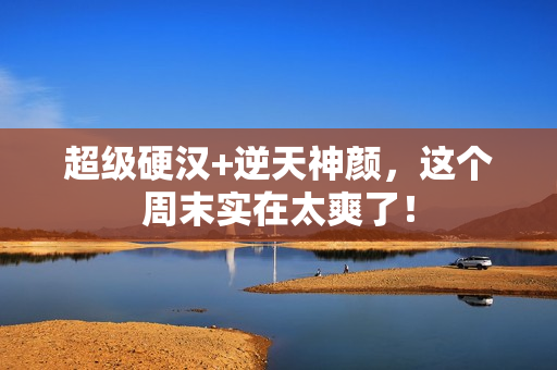 超级硬汉+逆天神颜，这个周末实在太爽了！