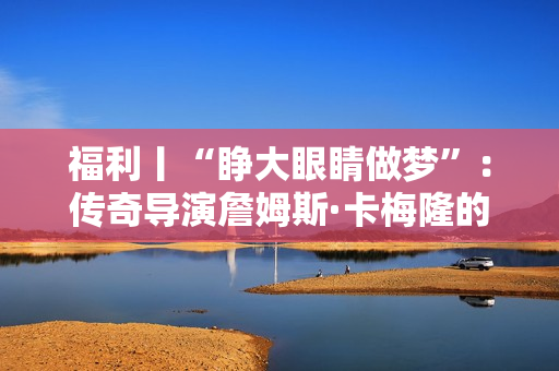 福利丨“睁大眼睛做梦”：传奇导演詹姆斯·卡梅隆的电影人生