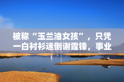 被称“玉兰油女孩”，只凭一白衬衫迷倒谢霆锋，事业最高峰时退圈