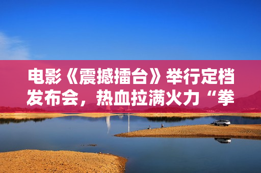 电影《震撼擂台》举行定档发布会，热血拉满火力“拳”开