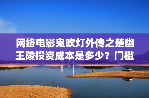 网络电影鬼吹灯外传之楚幽王陵投资成本是多少？门槛多少起投？(我想看电影鬼吹灯系列)