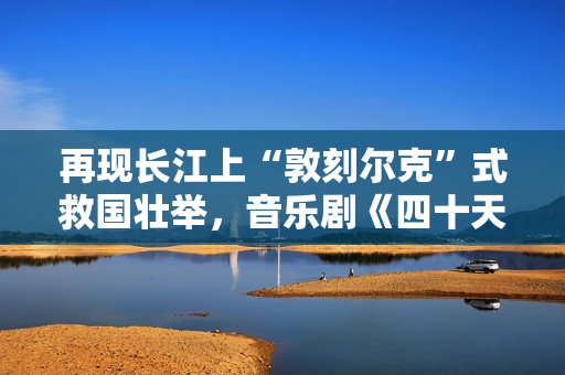 再现长江上“敦刻尔克”式救国壮举，音乐剧《四十天》在京首演