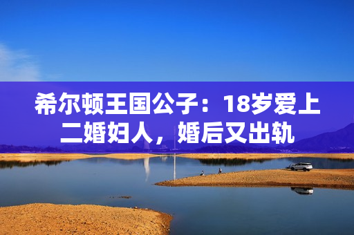 希尔顿王国公子:18岁爱上二婚妇人,婚后又出轨 希尔顿王国公子:18岁爱上二婚妇人,婚后又出轨