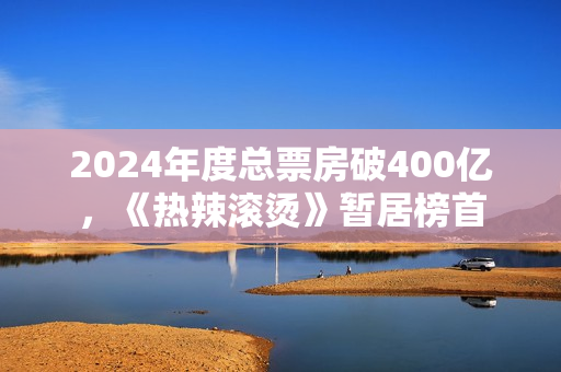 2024年度总票房破400亿，《热辣滚烫》暂居榜首