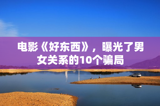 电影《好东西》,曝光了男女关系的10个骗局 电影《好东西》,曝光了男女关系的10个骗局