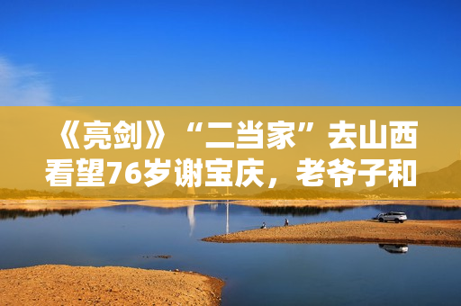 《亮剑》“二当家”去山西看望76岁谢宝庆，老爷子和丁伟是老相识