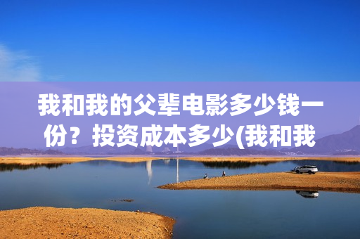我和我的父辈电影多少钱一份?投资成本多少(我和我的父辈电影什么时候上映) 我和我的父辈电影多少钱一份?投资成本多少(我和我的父辈电影什么时候上映)