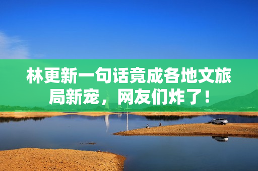 林更新一句话竟成各地文旅局新宠，网友们炸了！