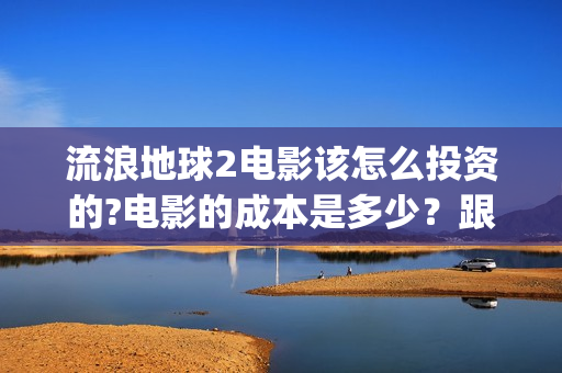 流浪地球2电影该怎么投资的?电影的成本是多少？跟哪家公司签约？(流浪地球2电影下载)