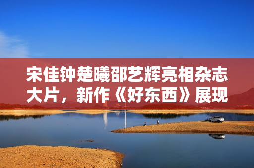 宋佳钟楚曦邵艺辉亮相杂志大片，新作《好东西》展现女性美好情谊