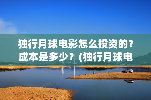 独行月球电影怎么投资的？成本是多少？(独行月球电影什么时候开机)