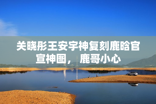 关晓彤王安宇神复刻鹿晗官宣神图， 鹿哥小心