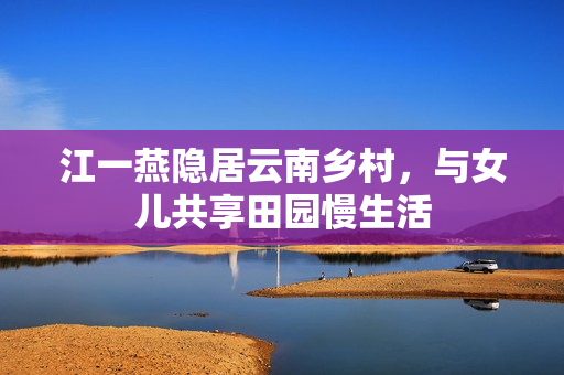 江一燕隐居云南乡村，与女儿共享田园慢生活