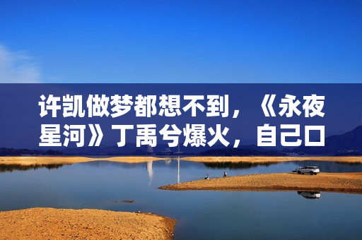 许凯做梦都想不到，《永夜星河》丁禹兮爆火，自己口碑却“暴跌”