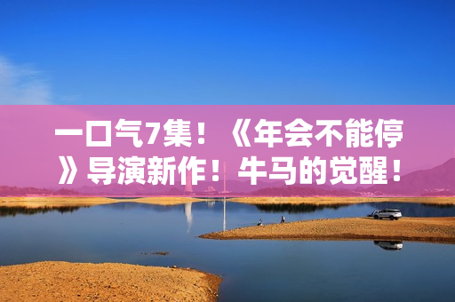 一口气7集！《年会不能停》导演新作！牛马的觉醒！