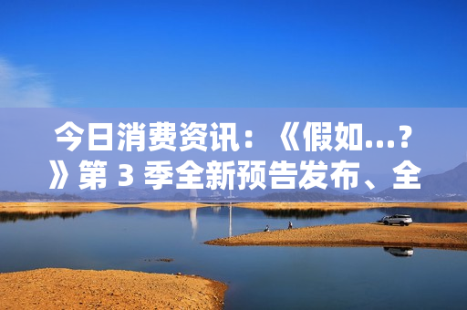 今日消费资讯：《假如…？》第 3 季全新预告发布、全新福特领睿和领裕插电混动 SUV 正式上市