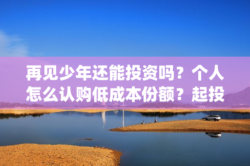 再见少年还能投资吗?个人怎么认购低成本份额?起投门槛多少?(再见少年还能投屏吗) 再见少年还能投资吗?个人怎么认购低成本份额?起投门槛多少?(再见少年还能投屏吗)