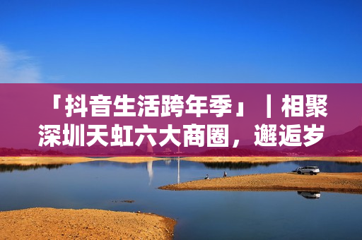  「抖音生活跨年季」｜相聚深圳天虹六大商圈，邂逅岁末心动盛宴