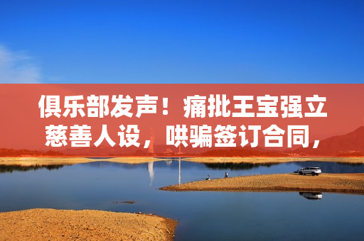 俱乐部发声！痛批王宝强立慈善人设，哄骗签订合同，要求还血汗钱