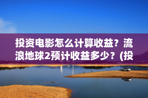 投资电影怎么计算收益？流浪地球2预计收益多少？(投资电影怎么算收益,多少能回本)