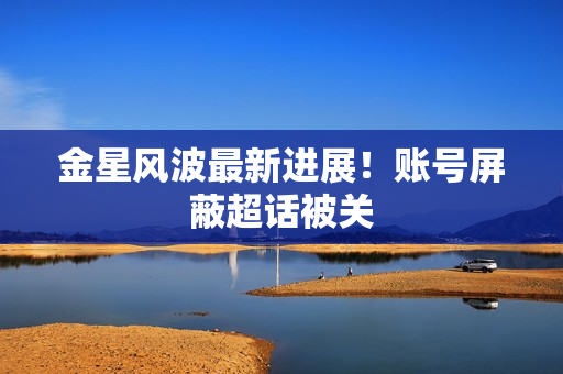 金星风波最新进展！账号屏蔽超话被关