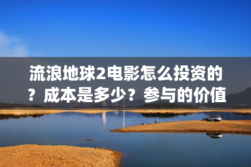 流浪地球2电影怎么投资的？成本是多少？参与的价值大吗？(流浪地球2电影什么时候上映)