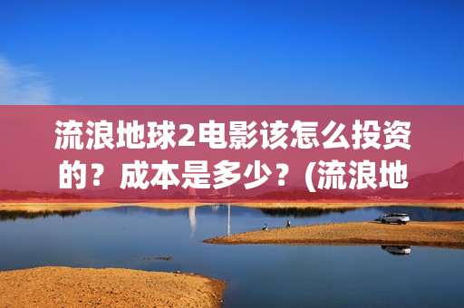 流浪地球2电影该怎么投资的？成本是多少？(流浪地球2电影在线观看)