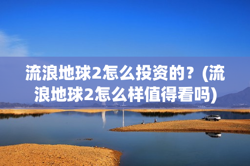 流浪地球2怎么投资的？(流浪地球2怎么样值得看吗)