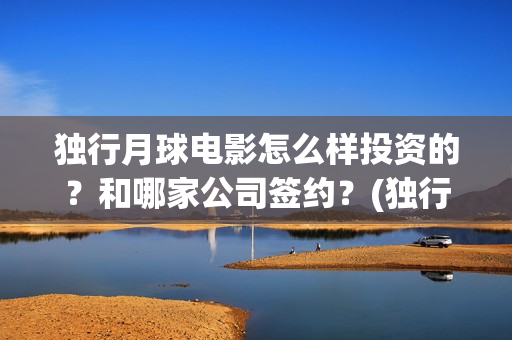 独行月球电影怎么样投资的？和哪家公司签约？(独行月球电影怎么拍的)
