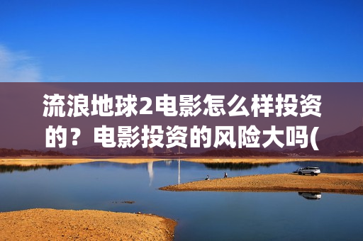 流浪地球2电影怎么样投资的？电影投资的风险大吗(流浪地球2电影票房)
