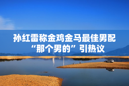 孙红雷称金鸡金马最佳男配“那个男的”引热议