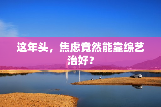 这年头，焦虑竟然能靠综艺治好？