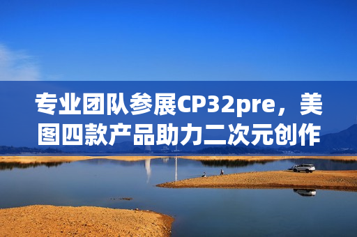 专业团队参展CP32pre，美图四款产品助力二次元创作者打开新体验(参赛团队成员简介)