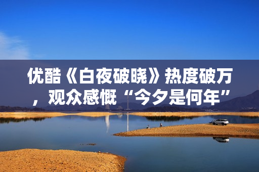 优酷《白夜破晓》热度破万，观众感慨“今夕是何年”