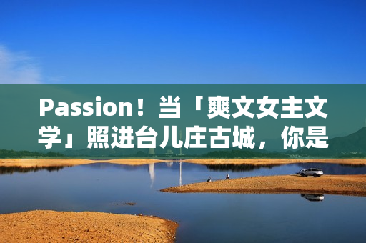 Passion！当「爽文女主文学」照进台儿庄古城，你是什么人设？