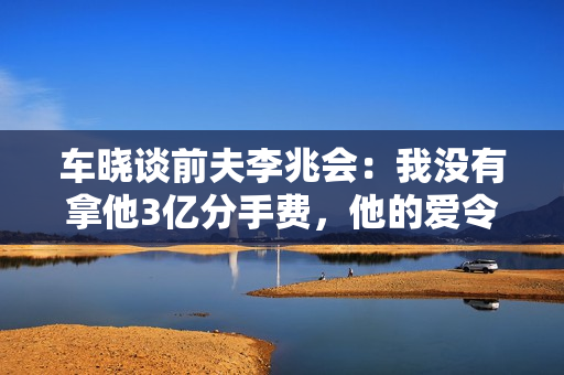 车晓谈前夫李兆会：我没有拿他3亿分手费，他的爱令人窒息