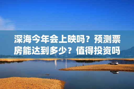 深海今年会上映吗？预测票房能达到多少？值得投资吗？(深海上映了吗)