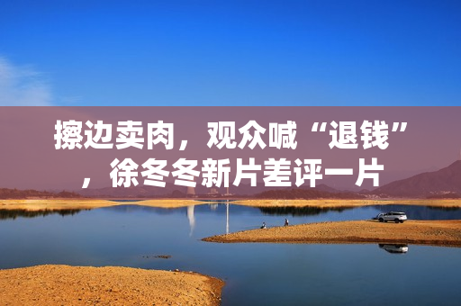 擦边卖肉，观众喊“退钱”，徐冬冬新片差评一片