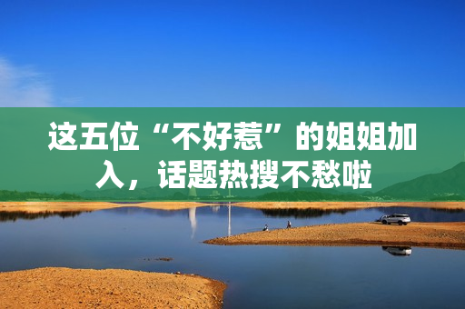 这五位“不好惹”的姐姐加入,话题热搜不愁啦 这五位“不好惹”的姐姐加入,话题热搜不愁啦
