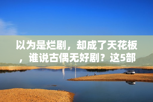 以为是烂剧，却成了天花板，谁说古偶无好剧？这5部一定要看！