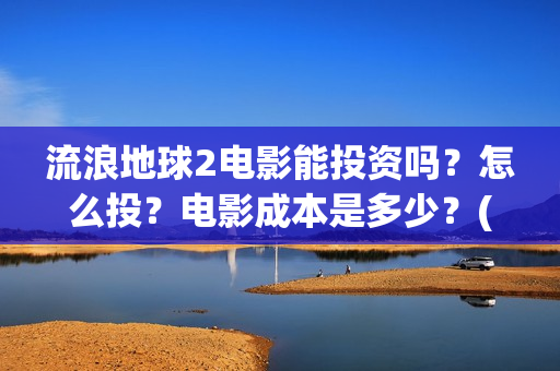 流浪地球2电影能投资吗？怎么投？电影成本是多少？(流浪地球2电影票房累计多少亿)
